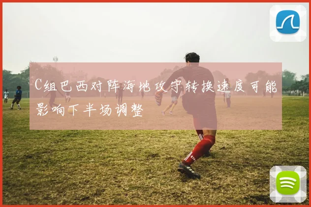 C组巴西对阵海地攻守转换速度可能影响下半场调整