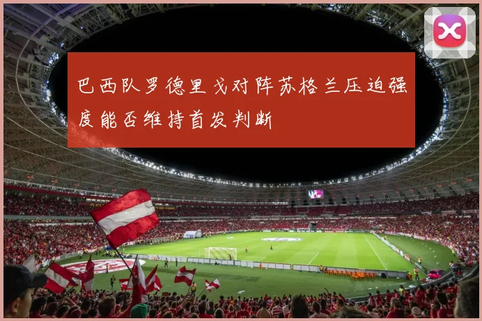 巴西队罗德里戈对阵苏格兰压迫强度能否维持首发判断