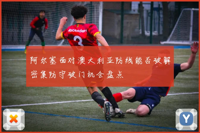 阿尔塞面对澳大利亚防线能否破解密集防守破门机会盘点