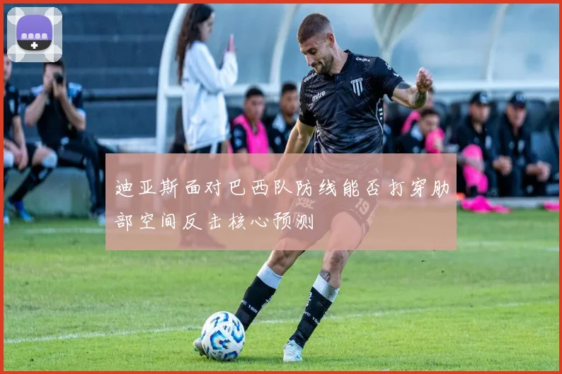 迪亚斯面对巴西队防线能否打穿肋部空间反击核心预测