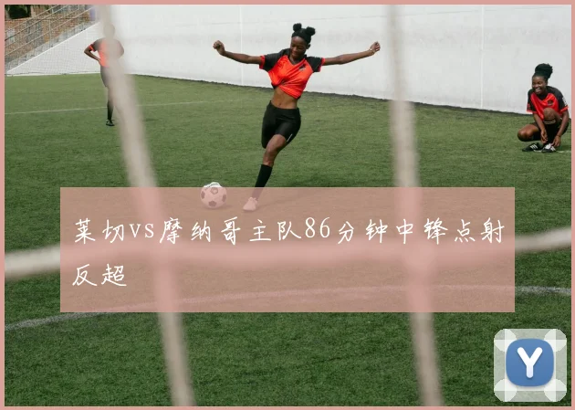 莱切vs摩纳哥主队86分钟中锋点射反超