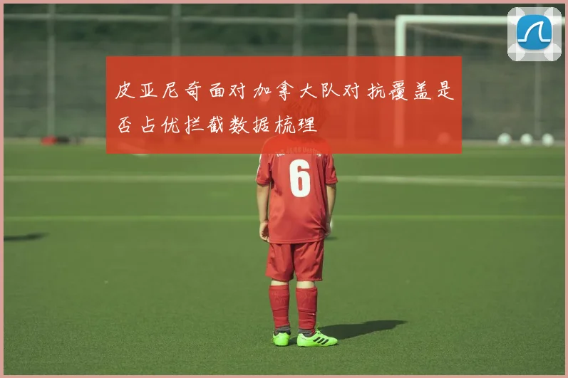 皮亚尼奇面对加拿大队对抗覆盖是否占优拦截数据梳理