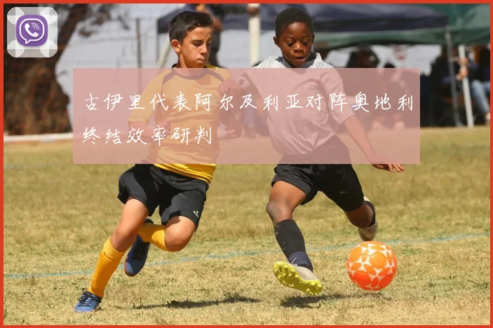 古伊里代表阿尔及利亚对阵奥地利终结效率研判