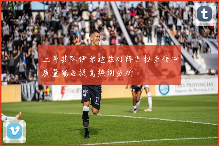 土耳其队伊尔迪兹对阵巴拉圭传中质量能否提高热词分析