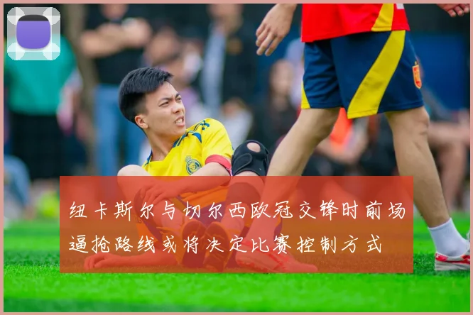 纽卡斯尔与切尔西欧冠交锋时前场逼抢路线或将决定比赛控制方式