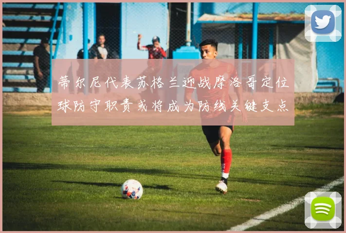 蒂尔尼代表苏格兰迎战摩洛哥定位球防守职责或将成为防线关键支点