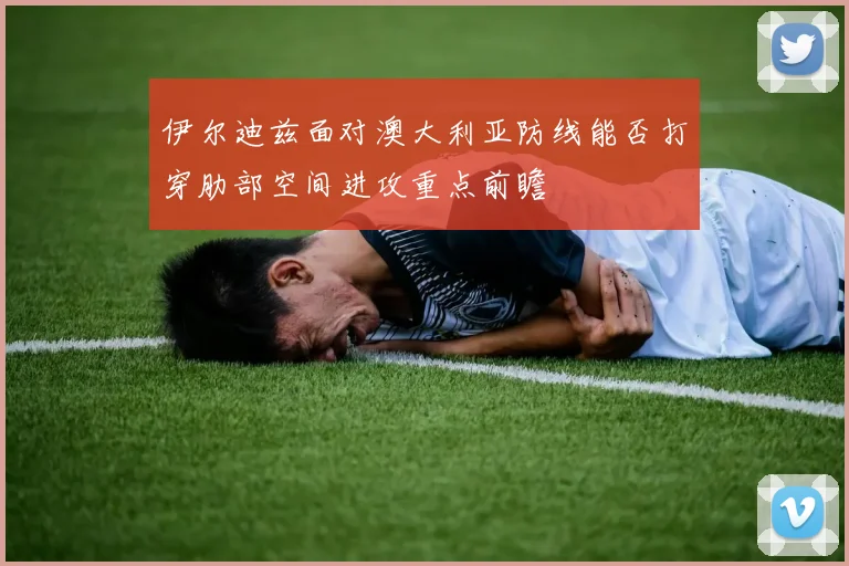 伊尔迪兹面对澳大利亚防线能否打穿肋部空间进攻重点前瞻