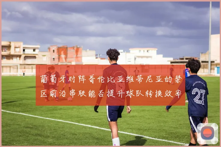 葡萄牙对阵哥伦比亚维蒂尼亚的禁区前沿串联能否提升球队转换效率