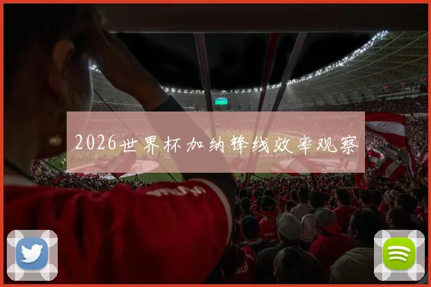 2026世界杯加纳锋线效率观察