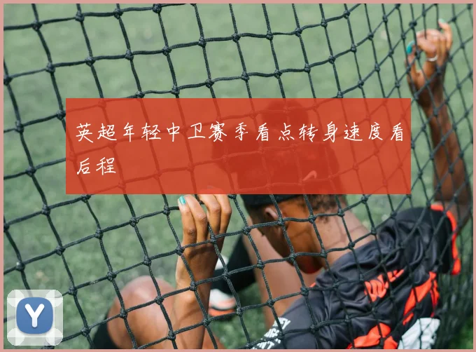 英超年轻中卫赛季看点转身速度看后程