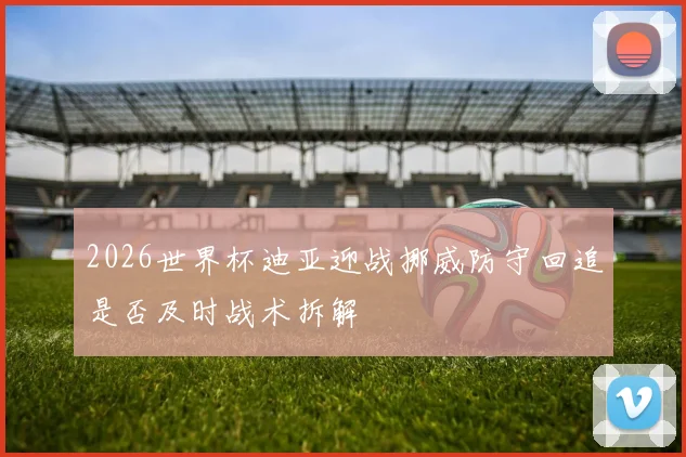2026世界杯迪亚迎战挪威防守回追是否及时战术拆解