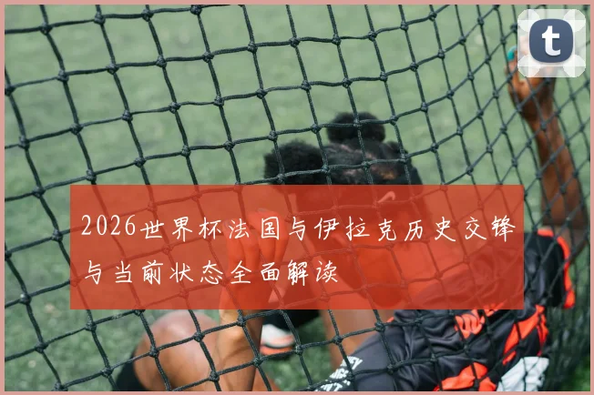 2026世界杯法国与伊拉克历史交锋与当前状态全面解读