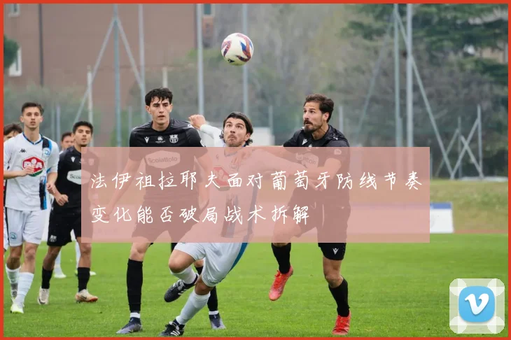 法伊祖拉耶夫面对葡萄牙防线节奏变化能否破局战术拆解