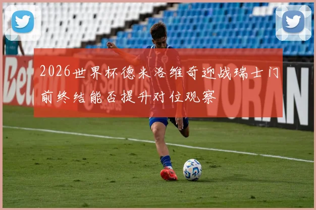 2026世界杯德米洛维奇迎战瑞士门前终结能否提升对位观察