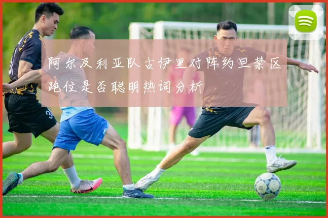 阿尔及利亚队古伊里对阵约旦禁区跑位是否聪明热词分析