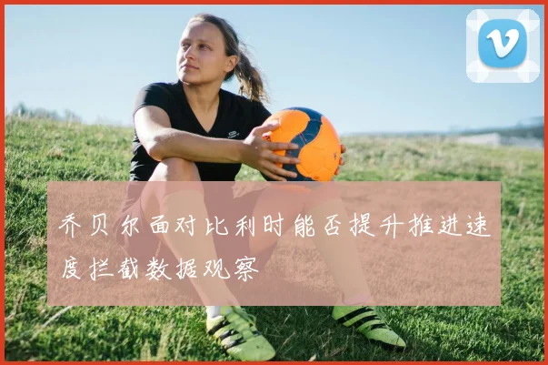 乔贝尔面对比利时能否提升推进速度拦截数据观察