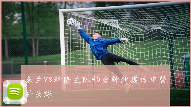 米兰vs科隆主队46分钟新援传中替补头球