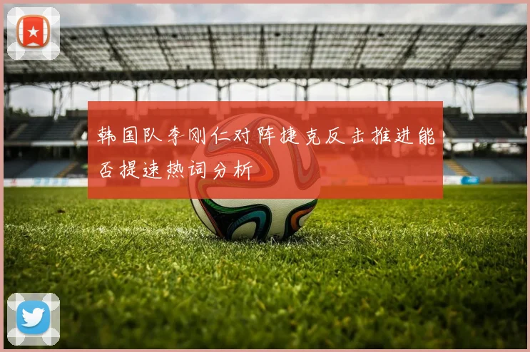 韩国队李刚仁对阵捷克反击推进能否提速热词分析