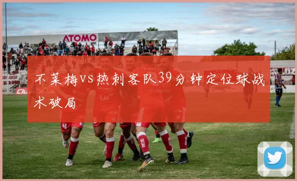 不莱梅vs热刺客队39分钟定位球战术破局
