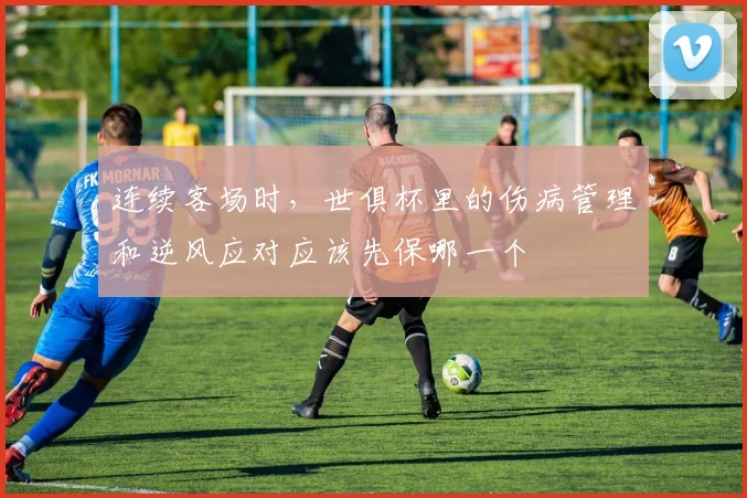连续客场时，世俱杯里的伤病管理和逆风应对应该先保哪一个