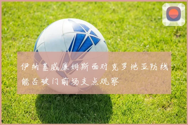 伊纳基威廉姆斯面对克罗地亚防线能否破门前场支点观察