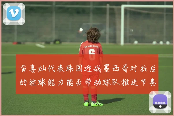 黄喜灿代表韩国迎战墨西哥对抗后的控球能力能否带动球队推进节奏