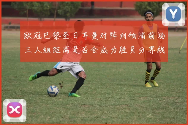 欧冠巴黎圣日耳曼对阵利物浦前场三人组距离是否会成为胜负分界线
