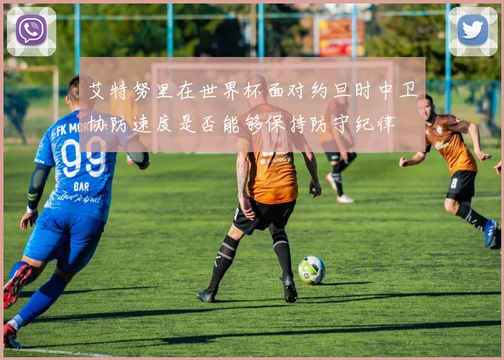 艾特努里在世界杯面对约旦时中卫协防速度是否能够保持防守纪律
