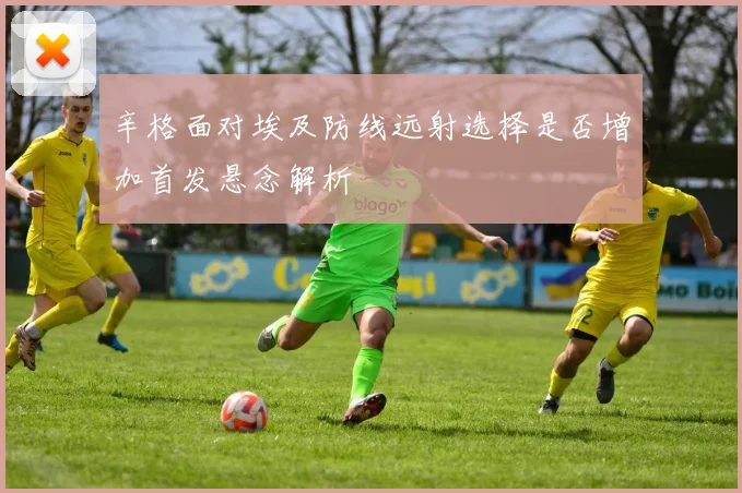 辛格面对埃及防线远射选择是否增加首发悬念解析
