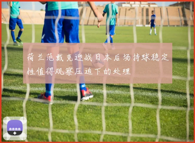 荷兰范戴克迎战日本后场持球稳定性值得观察压迫下的处理