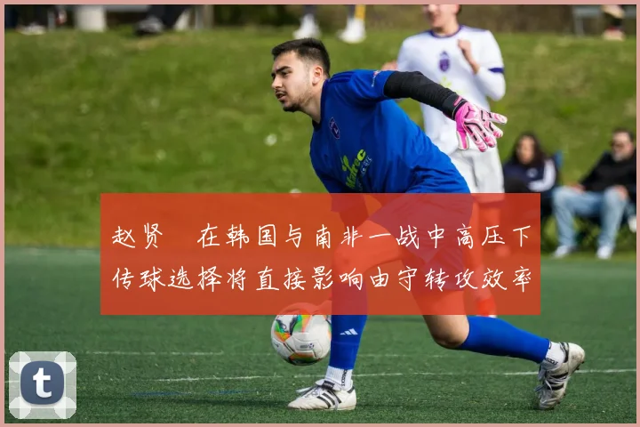 赵贤祐在韩国与南非一战中高压下传球选择将直接影响由守转攻效率