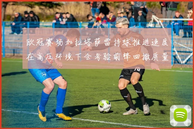 欧冠赛场加拉塔萨雷持球推进速度在高压环境下会考验前锋回撤质量