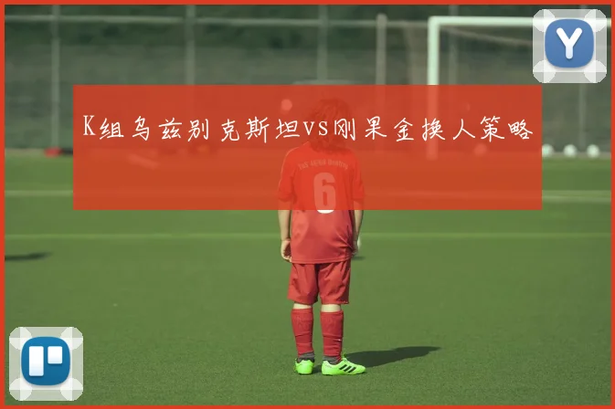 K组乌兹别克斯坦vs刚果金换人策略