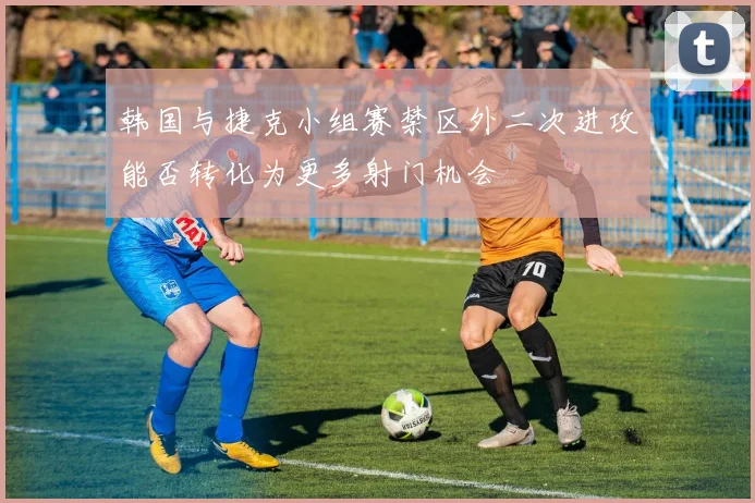 韩国与捷克小组赛禁区外二次进攻能否转化为更多射门机会