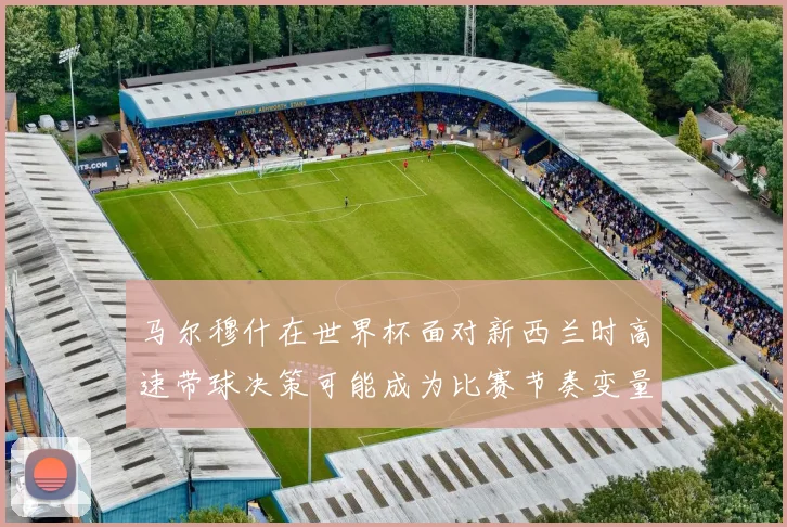 马尔穆什在世界杯面对新西兰时高速带球决策可能成为比赛节奏变量