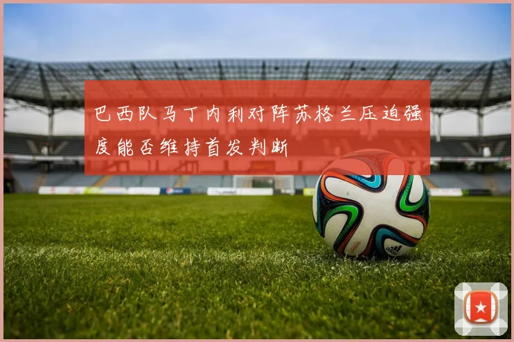 巴西队马丁内利对阵苏格兰压迫强度能否维持首发判断