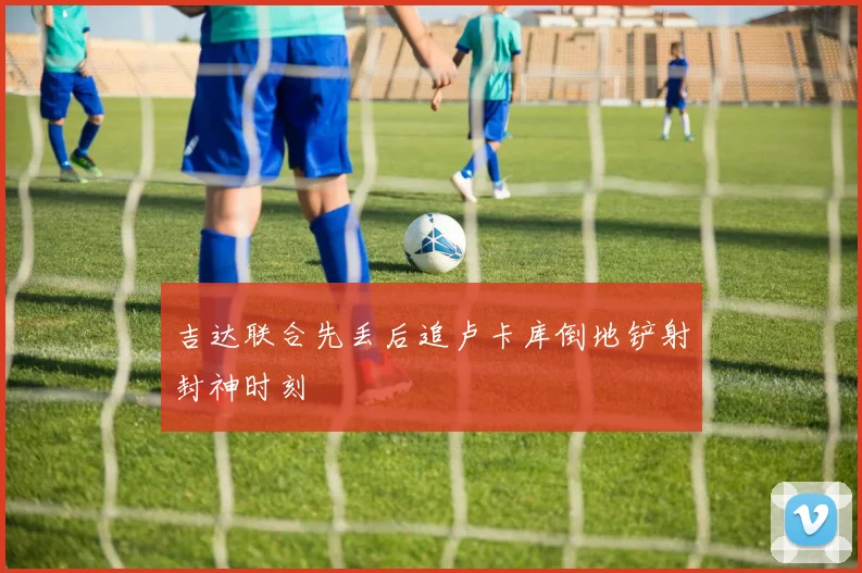 吉达联合先丢后追卢卡库倒地铲射封神时刻