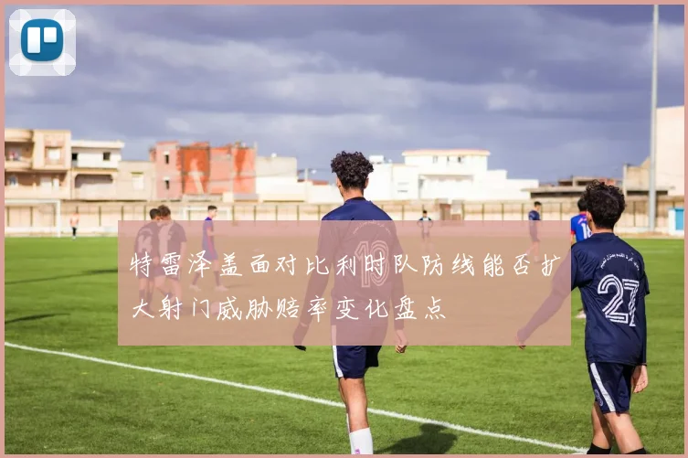 特雷泽盖面对比利时队防线能否扩大射门威胁赔率变化盘点