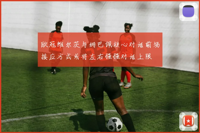 欧冠维尔茨与姆巴佩核心对话前场接应方式或将左右强强对话上限