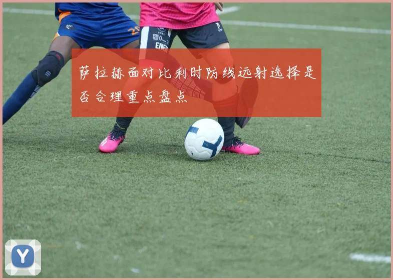 萨拉赫面对比利时防线远射选择是否合理重点盘点
