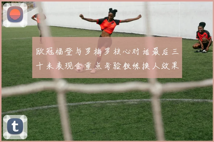 欧冠福登与罗梅罗核心对话最后三十米表现会重点考验教练换人效果