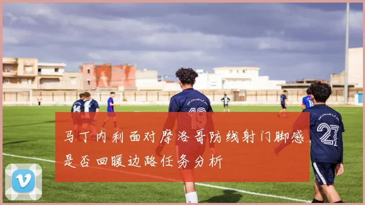 马丁内利面对摩洛哥防线射门脚感是否回暖边路任务分析