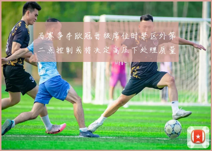 马赛争夺欧冠晋级席位时禁区外第二点控制或将决定高压下处理质量