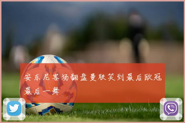 安东尼客场翻盘曼联笑到最后欧冠最后一舞