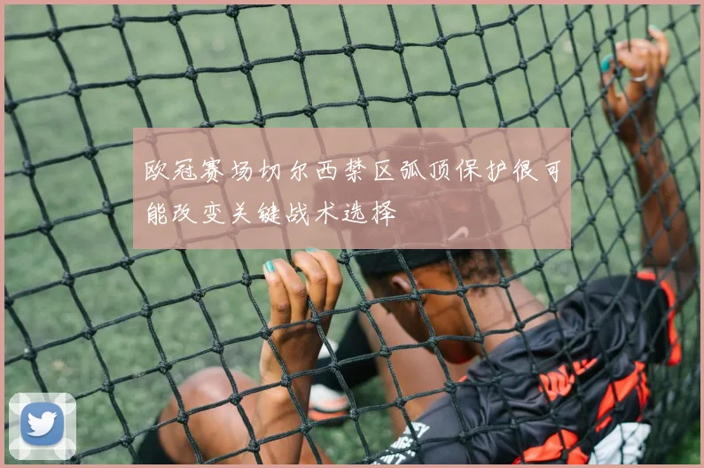 欧冠赛场切尔西禁区弧顶保护很可能改变关键战术选择