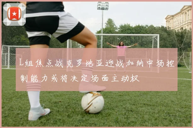 L组焦点战克罗地亚迎战加纳中场控制能力或将决定场面主动权
