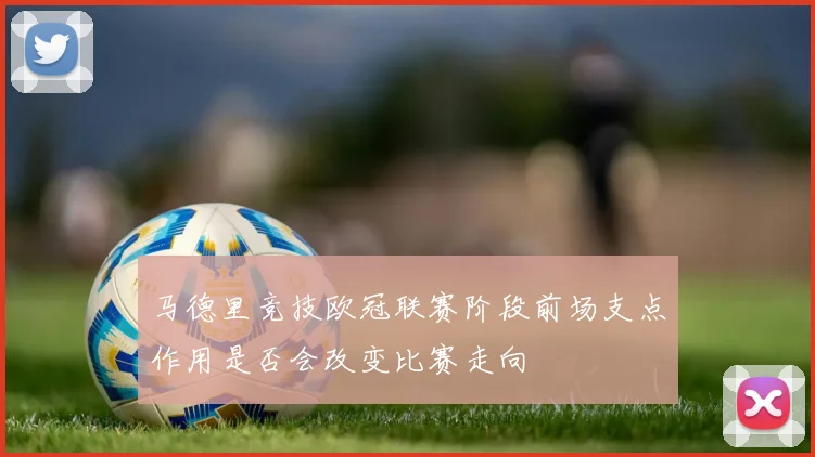 马德里竞技欧冠联赛阶段前场支点作用是否会改变比赛走向