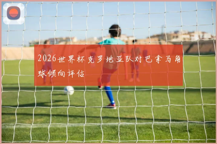 2026世界杯克罗地亚队对巴拿马角球倾向评估