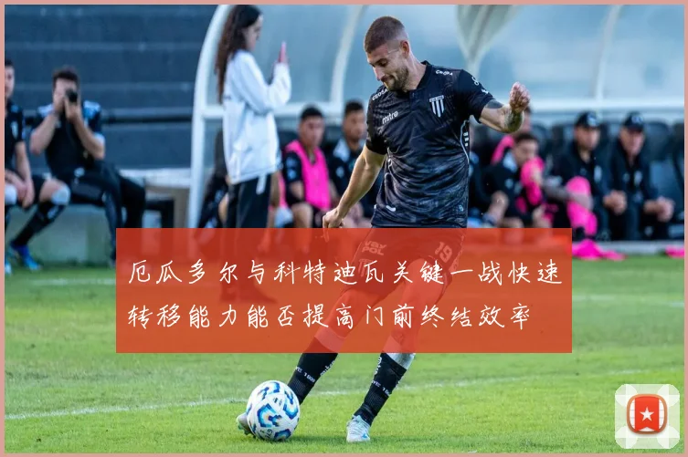 厄瓜多尔与科特迪瓦关键一战快速转移能力能否提高门前终结效率