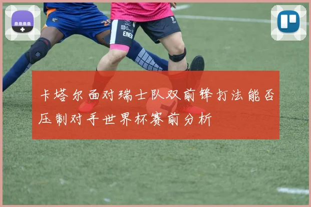 卡塔尔面对瑞士队双前锋打法能否压制对手世界杯赛前分析